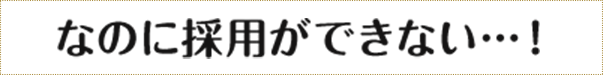 なのに採用ができない・・・